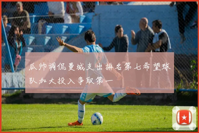 瓜帅调侃曼城支出排名第七希望球队加大投入争取第一