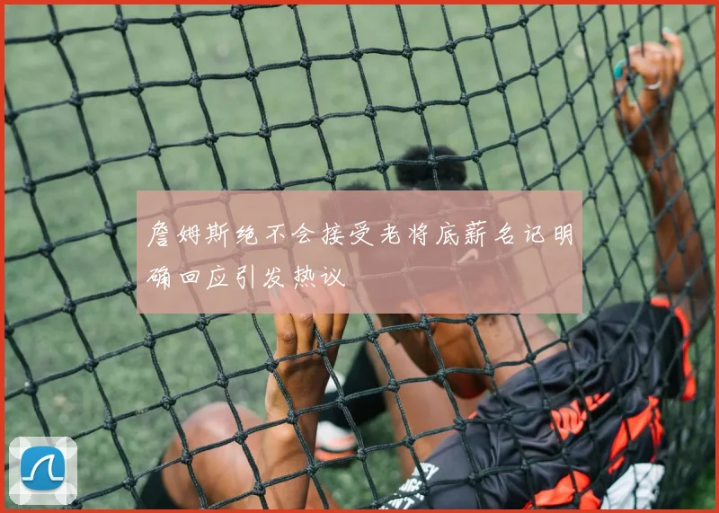 詹姆斯绝不会接受老将底薪名记明确回应引发热议