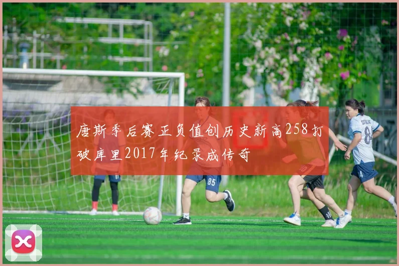 唐斯季后赛正负值创历史新高258打破库里2017年纪录成传奇