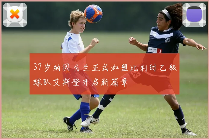 37岁纳因戈兰正式加盟比利时乙级球队艾斯登开启新篇章