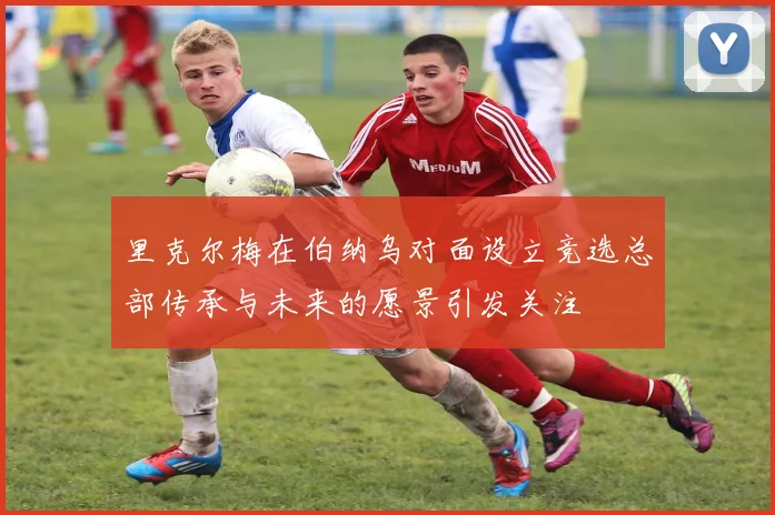 里克尔梅在伯纳乌对面设立竞选总部传承与未来的愿景引发关注