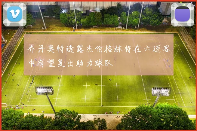 乔丹奥特透露杰伦格林将在六连客中有望复出助力球队