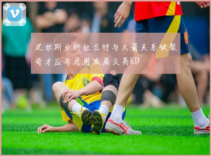 皮尔斯分析杜兰特与火箭关系破裂奇才应考虑用浓眉交易KD