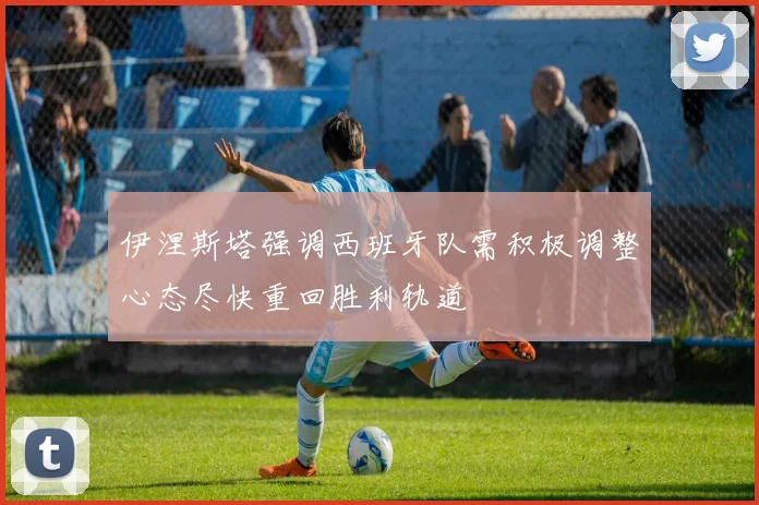 伊涅斯塔强调西班牙队需积极调整心态尽快重回胜利轨道
