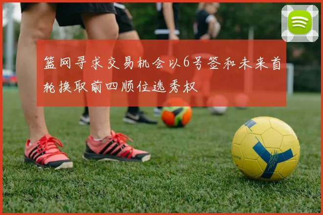 篮网寻求交易机会以6号签和未来首轮换取前四顺位选秀权