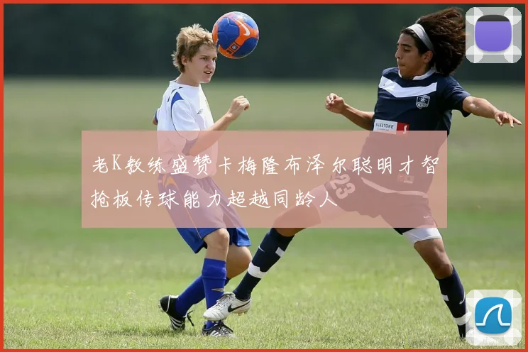 老K教练盛赞卡梅隆布泽尔聪明才智抢板传球能力超越同龄人