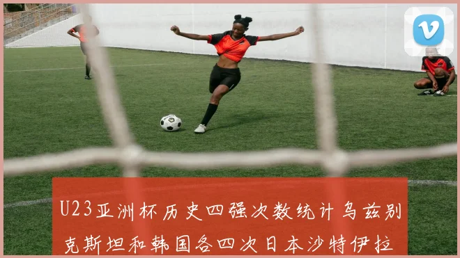 U23亚洲杯历史四强次数统计乌兹别克斯坦和韩国各四次日本沙特伊拉克三次