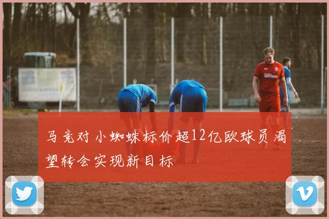 马竞对小蜘蛛标价超12亿欧球员渴望转会实现新目标