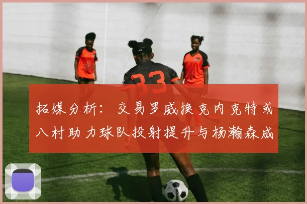 拓媒分析：交易罗威换克内克特或八村助力球队投射提升与杨瀚森成长