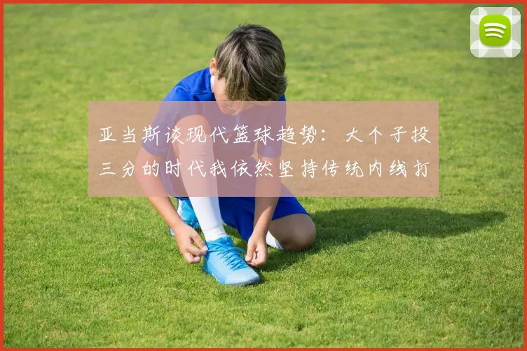 亚当斯谈现代篮球趋势：大个子投三分的时代我依然坚持传统内线打法