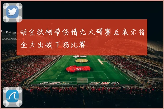 胡金秋韧带伤情无大碍赛后表示将全力出战下场比赛