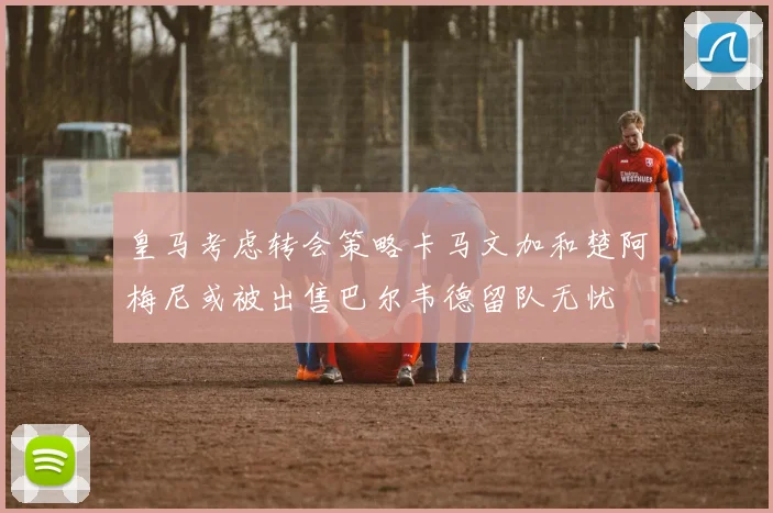 皇马考虑转会策略卡马文加和楚阿梅尼或被出售巴尔韦德留队无忧