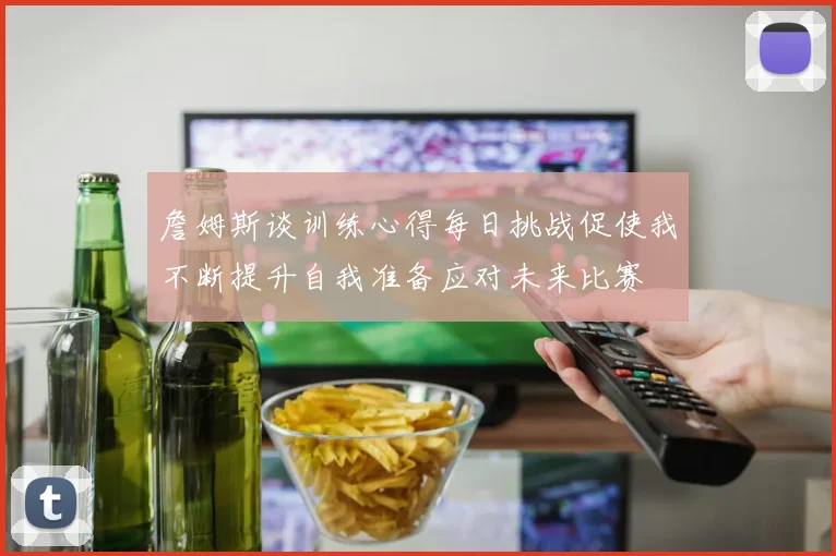 詹姆斯谈训练心得每日挑战促使我不断提升自我准备应对未来比赛