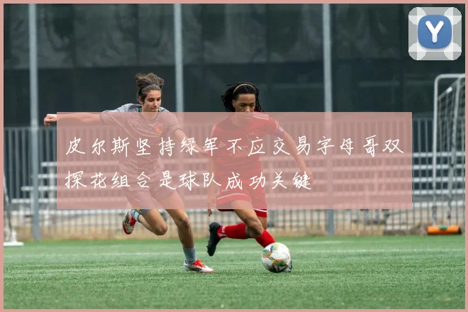 皮尔斯坚持绿军不应交易字母哥双探花组合是球队成功关键