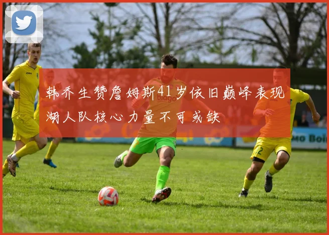 韩乔生赞詹姆斯41岁依旧巅峰表现湖人队核心力量不可或缺