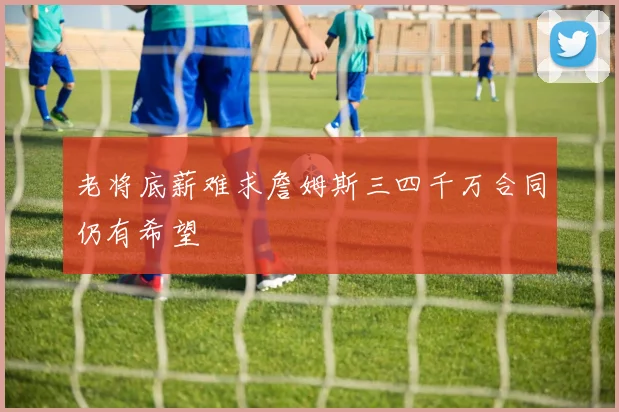 老将底薪难求詹姆斯三四千万合同仍有希望