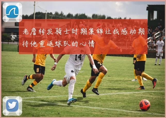 老詹转发骑士时期集锦让我感动期待他重返球队的心情
