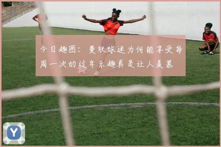今日趣图：曼联球迷为何能享受每周一次的过年乐趣真是让人羡慕