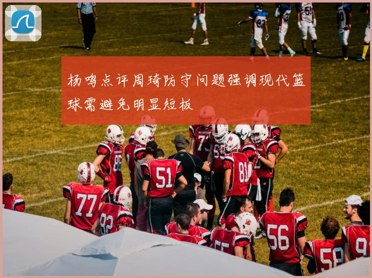 杨鸣点评周琦防守问题强调现代篮球需避免明显短板