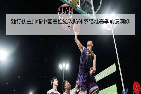 独行侠主帅借中国赛检验攻防体系瞄准赛季前漏洞修补